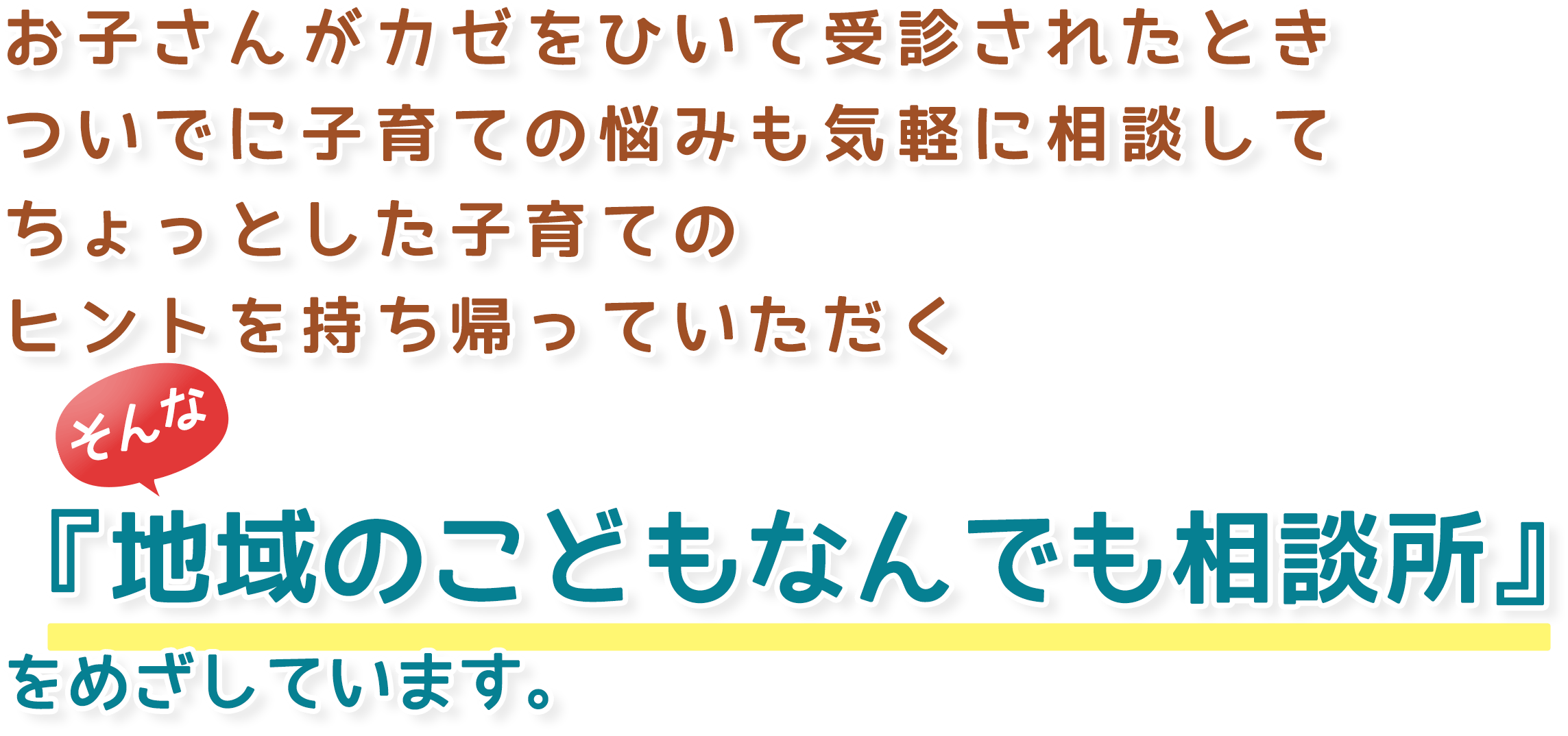 お子さんがカゼをひいて受診されたときついでに子育ての悩みも気軽に相談してちょっとした子育てのヒントを持ち帰っていただく『地域のこどもなんでも相談所』をめざしています。